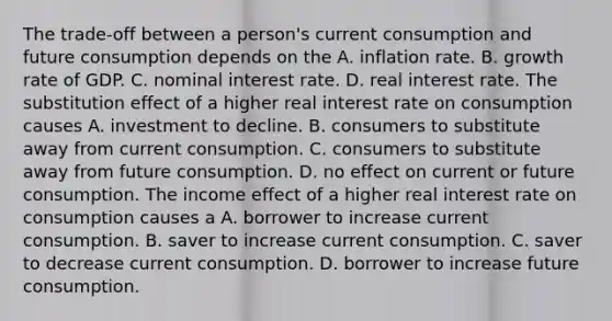 The​ trade-off between a​ person's current consumption and future consumption depends on the A. inflation rate. B. growth rate of GDP. C. nominal interest rate. D. real interest rate. The substitution effect of a higher real interest rate on consumption causes A. investment to decline. B. consumers to substitute away from current consumption. C. consumers to substitute away from future consumption. D. no effect on current or future consumption. The income effect of a higher real interest rate on consumption causes a A. borrower to increase current consumption. B. saver to increase current consumption. C. saver to decrease current consumption. D. borrower to increase future consumption.