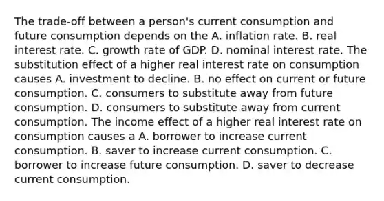 The​ trade-off between a​ person's current consumption and future consumption depends on the A. inflation rate. B. real interest rate. C. growth rate of GDP. D. nominal interest rate. The substitution effect of a higher real interest rate on consumption causes A. investment to decline. B. no effect on current or future consumption. C. consumers to substitute away from future consumption. D. consumers to substitute away from current consumption. The income effect of a higher real interest rate on consumption causes a A. borrower to increase current consumption. B. saver to increase current consumption. C. borrower to increase future consumption. D. saver to decrease current consumption.