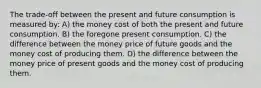 The trade-off between the present and future consumption is measured by: A) the money cost of both the present and future consumption. B) the foregone present consumption. C) the difference between the money price of future goods and the money cost of producing them. D) the difference between the money price of present goods and the money cost of producing them.