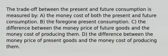 The trade-off between the present and future consumption is measured by: A) the money cost of both the present and future consumption. B) the foregone present consumption. C) the difference between the money price of future goods and the money cost of producing them. D) the difference between the money price of present goods and the money cost of producing them.