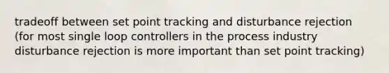 tradeoff between set point tracking and disturbance rejection (for most single loop controllers in the process industry disturbance rejection is more important than set point tracking)