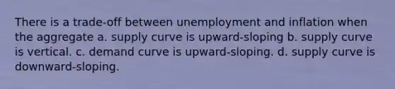 There is a trade-off between unemployment and inflation when the aggregate a. supply curve is upward-sloping b. supply curve is vertical. c. demand curve is upward-sloping. d. supply curve is downward-sloping.