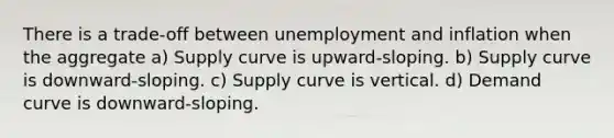 There is a trade-off between unemployment and inflation when the aggregate a) Supply curve is upward-sloping. b) Supply curve is downward-sloping. c) Supply curve is vertical. d) Demand curve is downward-sloping.