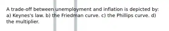 A trade-off between unemployment and inflation is depicted by: a) Keynes's law. b) the Friedman curve. c) the Phillips curve. d) the multiplier.