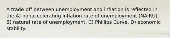 A trade-off between unemployment and inflation is reflected in the A) nonaccelerating inflation rate of unemployment (NAIRU). B) natural rate of unemployment. C) Phillips Curve. D) economic stability.