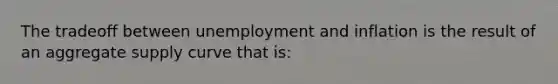 The tradeoff between unemployment and inflation is the result of an aggregate supply curve that is: