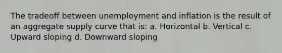 The tradeoff between unemployment and inflation is the result of an aggregate supply curve that is: a. Horizontal b. Vertical c. Upward sloping d. Downward sloping