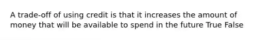 A trade-off of using credit is that it increases the amount of money that will be available to spend in the future True False