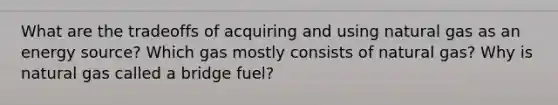 What are the tradeoffs of acquiring and using natural gas as an energy source? Which gas mostly consists of natural gas? Why is natural gas called a bridge fuel?