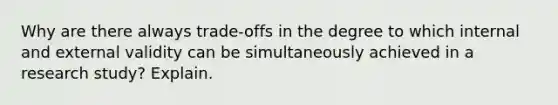 Why are there always trade-offs in the degree to which internal and external validity can be simultaneously achieved in a research study? Explain.