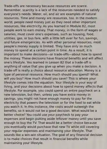 Trade-offs are necessary because resources are scarce. Remember, scarcity is a lack of the resources needed to satisfy everyone's needs. Water, oil, and air are examples of natural resources. Time and money are resources, too. In the modern world, people need money just as they need other important resources, like electricity. As you learned in Module 82, most people work to earn money. That money, in the form of wages or salaries, must cover one's expenses, such as housing, food, utilities, gas, or bus fare, with a little left over for fun, savings, and future emergencies. As with other personal resources, most people's money supply is limited. They have only so much money to spend at a certain point in time. As a result, it is important to make decisions—or trade-offs—about how to spend the money. These decisions have financial benefits and will affect one's lifestyle. You learned in Lesson 82 that a trade-off is anything of value that you give up when you make a decision. A trade-off is really a choice about resource allocation. Money is a type of personal resource. How much should you spend? What will you buy? How much should you save? This is where your lifestyle comes into the equation. Your lifestyle is your way of living, and your decisions about how to spend money affects that lifestyle. For example, you could spend an entire paycheck on a new television, but then, unless you have extra money in savings, you might not have enough money to pay for the electricity that powers the television or for the food to eat while you watch it. In this instance, the costs would outweigh the benefits, so it would not be a good decision. What would be a better choice? You could use your paycheck to pay your expenses and begin putting aside leftover money until you save enough to buy the TV. That would be a better choice because you eventually would purchase that new TV while still covering your regular expenses and maintaining your lifestyle. That sounds like a win-win situation. The goal of any financial decision is to make choices that result in financial benefits while maintaining your lifestyle.