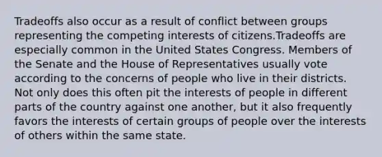 Tradeoffs also occur as a result of conflict between groups representing the competing interests of citizens.Tradeoffs are especially common in the United States Congress. Members of the Senate and the House of Representatives usually vote according to the concerns of people who live in their districts. Not only does this often pit the interests of people in different parts of the country against one another, but it also frequently favors the interests of certain groups of people over the interests of others within the same state.