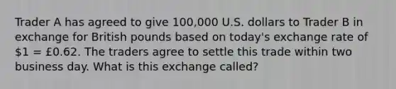 Trader A has agreed to give 100,000 U.S. dollars to Trader B in exchange for British pounds based on today's exchange rate of 1 = £0.62. The traders agree to settle this trade within two business day. What is this exchange called?