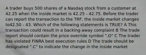 A trader buys 500 shares of a Nasdaq stock from a customer at 42.25 when the inside market is 42.25 - 42.75. Before the trader can report the transaction to the TRF, the inside market changes to42.50 - 43. Which of the following statements is TRUE? A This transaction could result in a backing-away complaint B The trade report should contain the price override symbol ".O" C The trader has violated FINRA best execution rules D The trade should be designated ".C" to indicate the change in the inside market