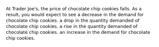 At Trader Joe's, the price of chocolate chip cookies falls. As a result, you would expect to see a decrease in the demand for chocolate chip cookies. a drop in the quantity demanded of chocolate chip cookies. a rise in the quantity demanded of chocolate chip cookies. an increase in the demand for chocolate chip cookies.