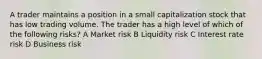 A trader maintains a position in a small capitalization stock that has low trading volume. The trader has a high level of which of the following risks? A Market risk B Liquidity risk C Interest rate risk D Business risk