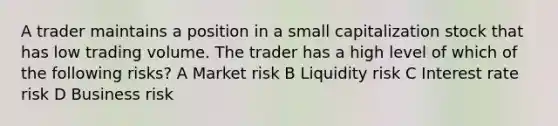 A trader maintains a position in a small capitalization stock that has low trading volume. The trader has a high level of which of the following risks? A Market risk B Liquidity risk C Interest rate risk D Business risk