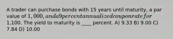 A trader can purchase bonds with 15 years until maturity, a par value of 1,000, and a 9 percent annualized coupon rate for1,100. The yield to maturity is ____ percent. A) 9.33 B) 9.00 C) 7.84 D) 10.00