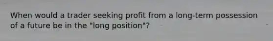 When would a trader seeking profit from a long-term possession of a future be in the "long position"?