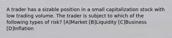 A trader has a sizable position in a small capitalization stock with low trading volume. The trader is subject to which of the following types of risk? [A]Market [B]Liquidity [C]Business [D]Inflation