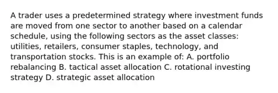 A trader uses a predetermined strategy where investment funds are moved from one sector to another based on a calendar schedule, using the following sectors as the asset classes: utilities, retailers, consumer staples, technology, and transportation stocks. This is an example of: A. portfolio rebalancing B. tactical asset allocation C. rotational investing strategy D. strategic asset allocation