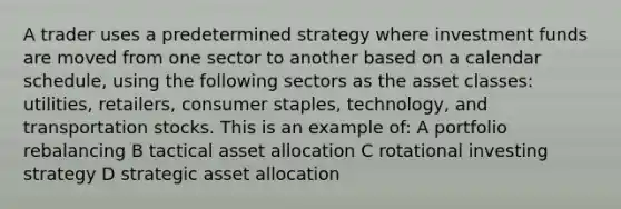 A trader uses a predetermined strategy where investment funds are moved from one sector to another based on a calendar schedule, using the following sectors as the asset classes: utilities, retailers, consumer staples, technology, and transportation stocks. This is an example of: A portfolio rebalancing B tactical asset allocation C rotational investing strategy D strategic asset allocation