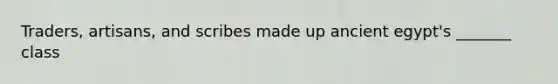 Traders, artisans, and scribes made up ancient egypt's _______ class