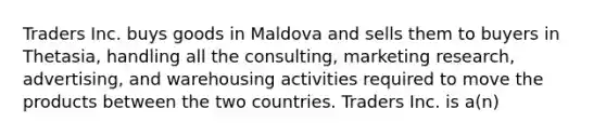 Traders Inc. buys goods in Maldova and sells them to buyers in Thetasia, handling all the consulting, marketing research, advertising, and warehousing activities required to move the products between the two countries. Traders Inc. is a(n)