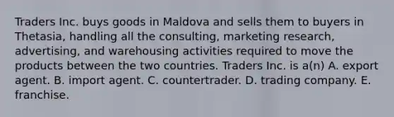 Traders Inc. buys goods in Maldova and sells them to buyers in Thetasia, handling all the consulting, marketing research, advertising, and warehousing activities required to move the products between the two countries. Traders Inc. is a(n) A. export agent. B. import agent. C. countertrader. D. trading company. E. franchise.