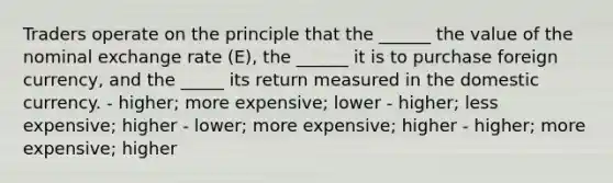 Traders operate on the principle that the ______ the value of the nominal exchange rate (E), the ______ it is to purchase foreign currency, and the _____ its return measured in the domestic currency. - higher; more expensive; lower - higher; less expensive; higher - lower; more expensive; higher - higher; more expensive; higher