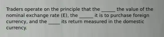 Traders operate on the principle that the ______ the value of the nominal exchange rate (E), the ______ it is to purchase foreign currency, and the _____ its return measured in the domestic currency.