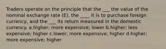 Traders operate on the principle that the ___ the value of the nominal exchange rate (E), the ____ it is to purchase foreign currency, and the ___ its return measured in the domestic currency. a.higher; more expensive; lower b.higher; less expensive; higher c.lower; more expensive; higher d.higher; more expensive; higher