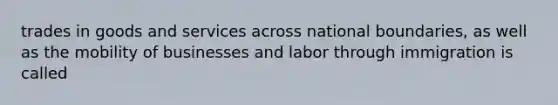 trades in goods and services across national boundaries, as well as the mobility of businesses and labor through immigration is called