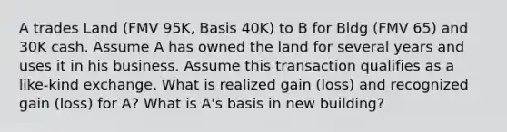 A trades Land (FMV 95K, Basis 40K) to B for Bldg (FMV 65) and 30K cash. Assume A has owned the land for several years and uses it in his business. Assume this transaction qualifies as a like-kind exchange. What is realized gain (loss) and recognized gain (loss) for A? What is A's basis in new building?