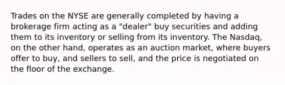 Trades on the NYSE are generally completed by having a brokerage firm acting as a "dealer" buy securities and adding them to its inventory or selling from its inventory. The Nasdaq, on the other hand, operates as an auction market, where buyers offer to buy, and sellers to sell, and the price is negotiated on the floor of the exchange.