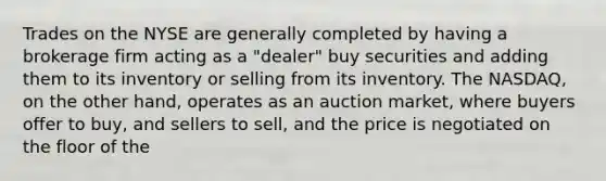 Trades on the NYSE are generally completed by having a brokerage firm acting as a "dealer" buy securities and adding them to its inventory or selling from its inventory. The NASDAQ, on the other hand, operates as an auction market, where buyers offer to buy, and sellers to sell, and the price is negotiated on the floor of the