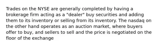 Trades on the NYSE are generally completed by having a brokerage firm acting as a "dealer" buy securities and adding them to its inventory or selling from its inventory. The nasdaq on the other hand operates as an auction market, where buyers offer to buy, and sellers to sell and the price is negotiated on the floor of the exchange