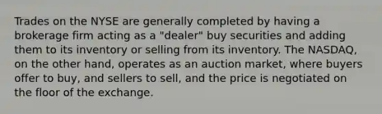 Trades on the NYSE are generally completed by having a brokerage firm acting as a "dealer" buy securities and adding them to its inventory or selling from its inventory. The NASDAQ, on the other hand, operates as an auction market, where buyers offer to buy, and sellers to sell, and the price is negotiated on the floor of the exchange.