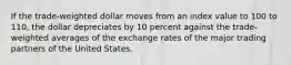 If the trade-weighted dollar moves from an index value to 100 to 110, the dollar depreciates by 10 percent against the trade-weighted averages of the exchange rates of the major trading partners of the United States.