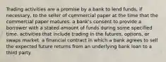 Trading activities are a promise by a bank to lend​ funds, if​ necessary, to the seller of commercial paper at the time that the commercial paper matures. a​ bank's consent to provide a borrower with a stated amount of funds during some specified time. activities that include trading in the​ futures, options, or swaps market. a financial contract in which a bank agrees to sell the expected future returns from an underlying bank loan to a third party.