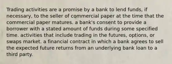 Trading activities are a promise by a bank to lend​ funds, if​ necessary, to the seller of commercial paper at the time that the commercial paper matures. a​ bank's consent to provide a borrower with a stated amount of funds during some specified time. activities that include trading in the​ futures, options, or swaps market. a financial contract in which a bank agrees to sell the expected future returns from an underlying bank loan to a third party.