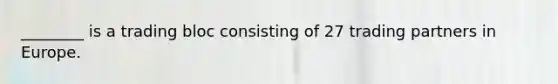 ________ is a trading bloc consisting of 27 trading partners in Europe.