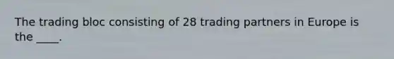 The trading bloc consisting of 28 trading partners in Europe is the ____.