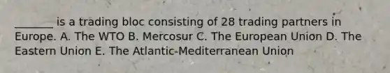 _______ is a trading bloc consisting of 28 trading partners in Europe. A. The WTO B. Mercosur C. The European Union D. The Eastern Union E. The Atlantic-Mediterranean Union