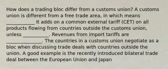 How does a trading bloc differ from a customs union? A customs union is different from a free trade area, in which means ____________ It adds on a common external tariff (CET) on all products flowing from countries outside the customs union, unless ___________. Revenues from import tariffs are _______________. The countries in a customs union negotiate as a bloc when discussing trade deals with countries outside the union. A good example is the recently introduced bilateral trade deal between the European Union and Japan