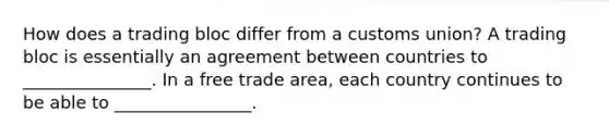 How does a trading bloc differ from a customs union? A trading bloc is essentially an agreement between countries to _______________. In a free trade area, each country continues to be able to ________________.