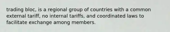 trading bloc, is a regional group of countries with a common external tariff, no internal tariffs, and coordinated laws to facilitate exchange among members.