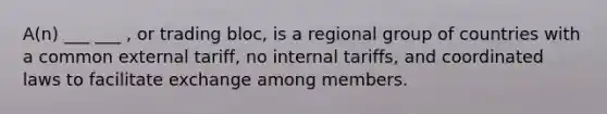 A(n) ___ ___ , or trading bloc, is a regional group of countries with a common external tariff, no internal tariffs, and coordinated laws to facilitate exchange among members.