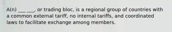 A(n) ___ ___, or trading bloc, is a regional group of countries with a common external tariff, no internal tariffs, and coordinated laws to facilitate exchange among members.