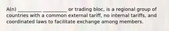 A(n) __________ __________ or trading bloc, is a regional group of countries with a common external tariff, no internal tariffs, and coordinated laws to facilitate exchange among members.